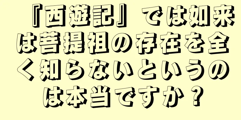 『西遊記』では如来は菩提祖の存在を全く知らないというのは本当ですか？