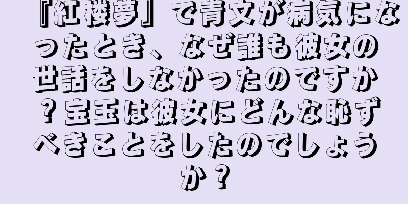 『紅楼夢』で青文が病気になったとき、なぜ誰も彼女の世話をしなかったのですか？宝玉は彼女にどんな恥ずべきことをしたのでしょうか？