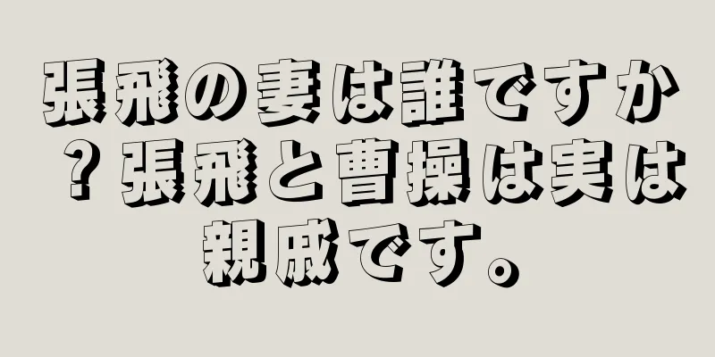 張飛の妻は誰ですか？張飛と曹操は実は親戚です。