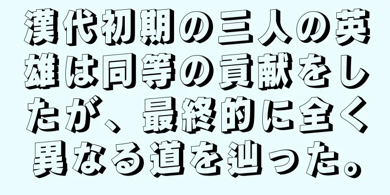 漢代初期の三人の英雄は同等の貢献をしたが、最終的に全く異なる道を辿った。