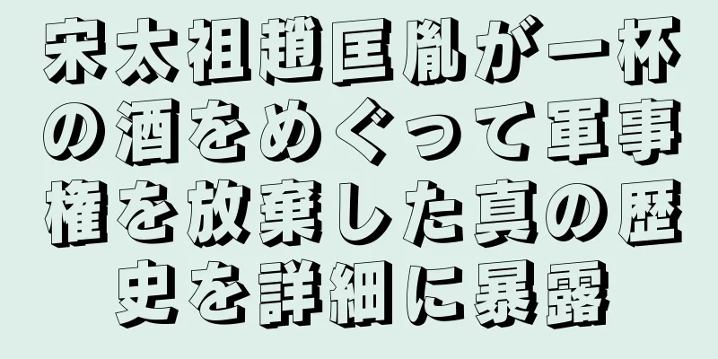 宋太祖趙匡胤が一杯の酒をめぐって軍事権を放棄した真の歴史を詳細に暴露