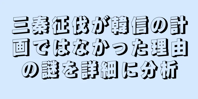 三秦征伐が韓信の計画ではなかった理由の謎を詳細に分析
