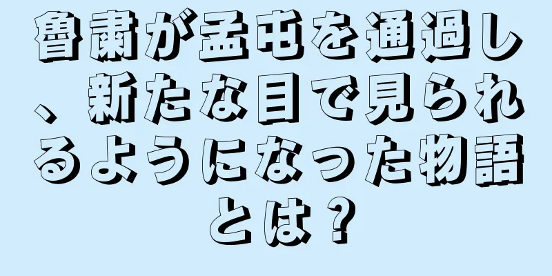 魯粛が孟屯を通過し、新たな目で見られるようになった物語とは？