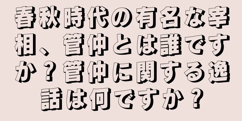 春秋時代の有名な宰相、管仲とは誰ですか？管仲に関する逸話は何ですか？
