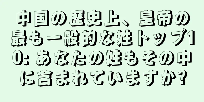 中国の歴史上、皇帝の最も一般的な姓トップ10: あなたの姓もその中に含まれていますか?