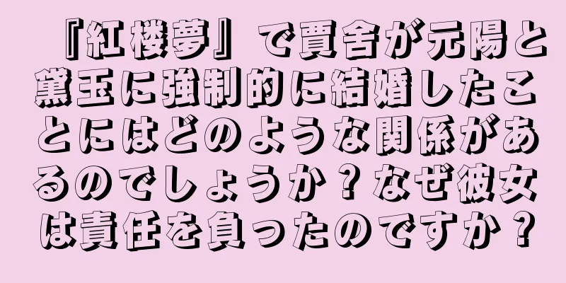 『紅楼夢』で賈舍が元陽と黛玉に強制的に結婚したことにはどのような関係があるのでしょうか？なぜ彼女は責任を負ったのですか？