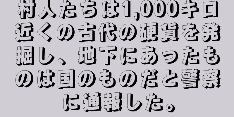 村人たちは1,000キロ近くの古代の硬貨を発掘し、地下にあったものは国のものだと警察に通報した。