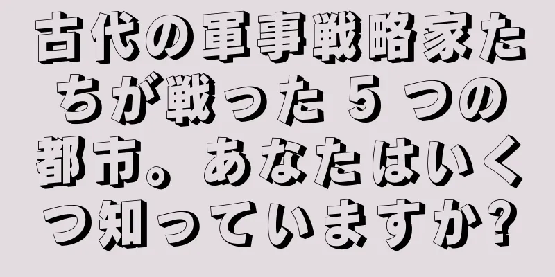 古代の軍事戦略家たちが戦った 5 つの都市。あなたはいくつ知っていますか?