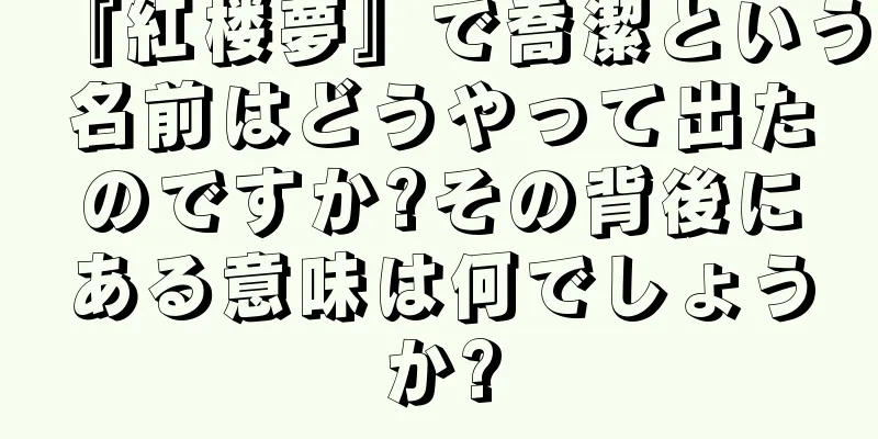 『紅楼夢』で喬潔という名前はどうやって出たのですか?その背後にある意味は何でしょうか?