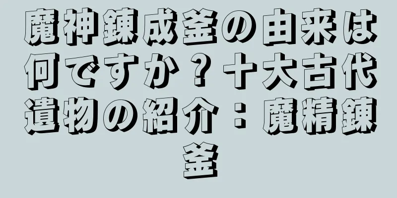 魔神錬成釜の由来は何ですか？十大古代遺物の紹介：魔精錬釜