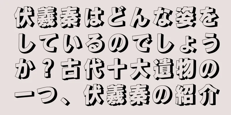 伏羲秦はどんな姿をしているのでしょうか？古代十大遺物の一つ、伏羲秦の紹介