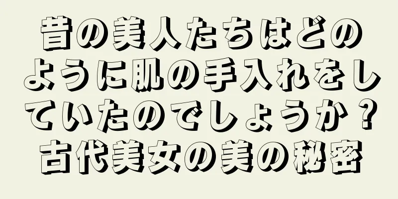 昔の美人たちはどのように肌の手入れをしていたのでしょうか？古代美女の美の秘密