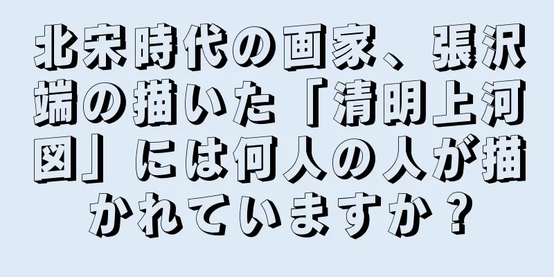 北宋時代の画家、張沢端の描いた「清明上河図」には何人の人が描かれていますか？