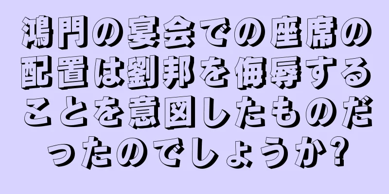 鴻門の宴会での座席の配置は劉邦を侮辱することを意図したものだったのでしょうか?