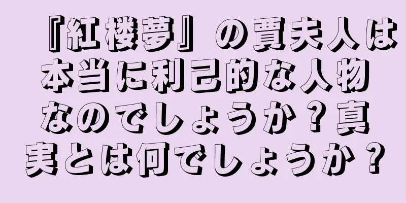 『紅楼夢』の賈夫人は本当に利己的な人物なのでしょうか？真実とは何でしょうか？