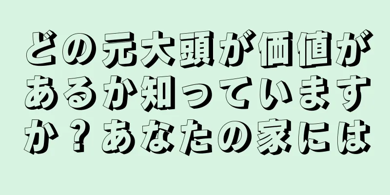 どの元大頭が価値があるか知っていますか？あなたの家には