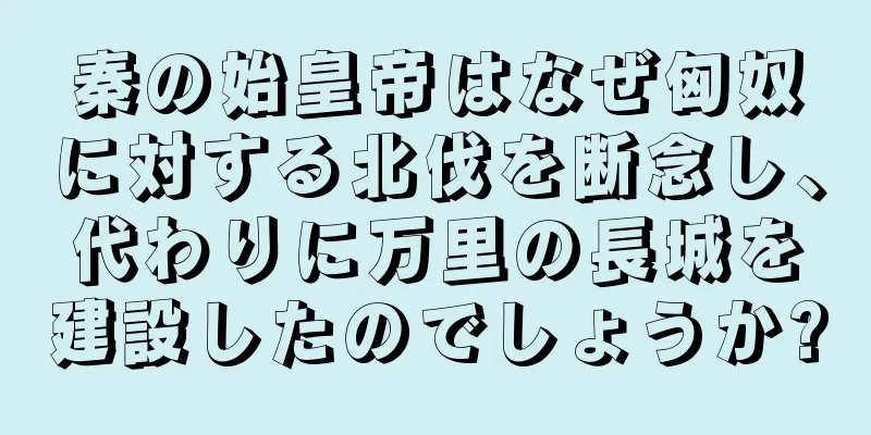 秦の始皇帝はなぜ匈奴に対する北伐を断念し、代わりに万里の長城を建設したのでしょうか?