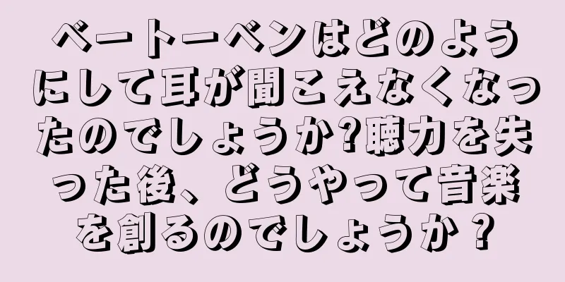 ベートーベンはどのようにして耳が聞こえなくなったのでしょうか?聴力を失った後、どうやって音楽を創るのでしょうか？