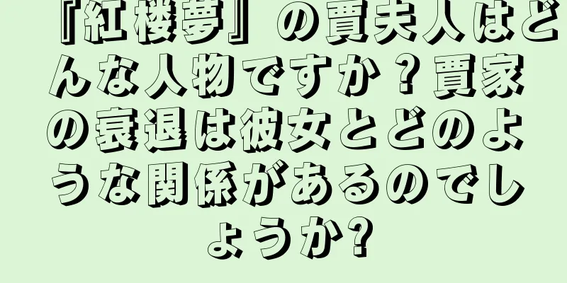 『紅楼夢』の賈夫人はどんな人物ですか？賈家の衰退は彼女とどのような関係があるのでしょうか?