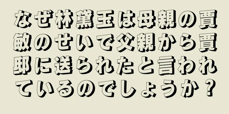なぜ林黛玉は母親の賈敏のせいで父親から賈邸に送られたと言われているのでしょうか？