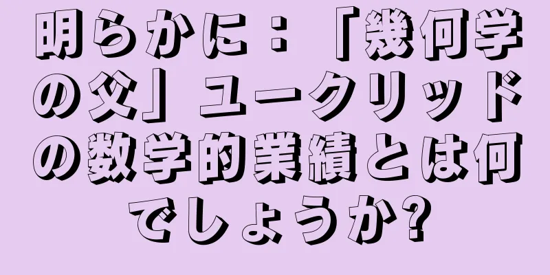 明らかに：「幾何学の父」ユークリッドの数学的業績とは何でしょうか?