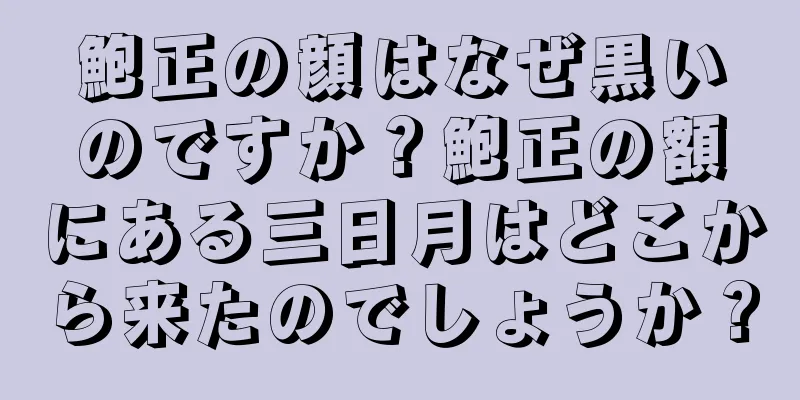 鮑正の顔はなぜ黒いのですか？鮑正の額にある三日月はどこから来たのでしょうか？