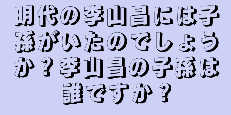 明代の李山昌には子孫がいたのでしょうか？李山昌の子孫は誰ですか？