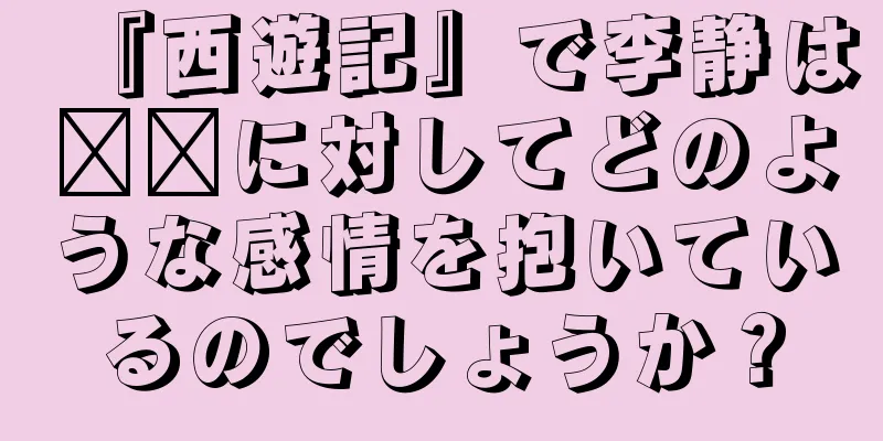 『西遊記』で李静は哪吒に対してどのような感情を抱いているのでしょうか？