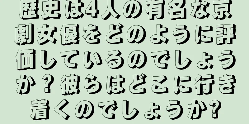 歴史は4人の有名な京劇女優をどのように評価しているのでしょうか？彼らはどこに行き着くのでしょうか?