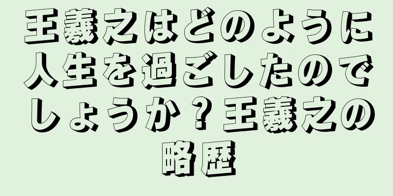 王羲之はどのように人生を過ごしたのでしょうか？王羲之の略歴