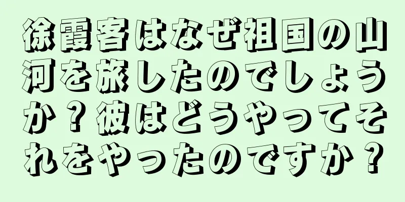 徐霞客はなぜ祖国の山河を旅したのでしょうか？彼はどうやってそれをやったのですか？