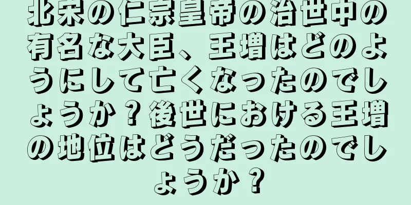 北宋の仁宗皇帝の治世中の有名な大臣、王増はどのようにして亡くなったのでしょうか？後世における王増の地位はどうだったのでしょうか？