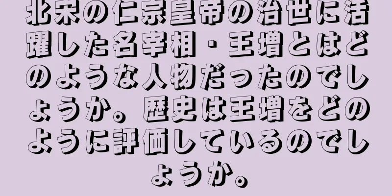北宋の仁宗皇帝の治世に活躍した名宰相・王増とはどのような人物だったのでしょうか。歴史は王増をどのように評価しているのでしょうか。