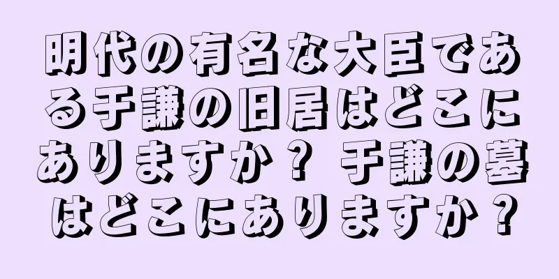 明代の有名な大臣である于謙の旧居はどこにありますか？ 于謙の墓はどこにありますか？