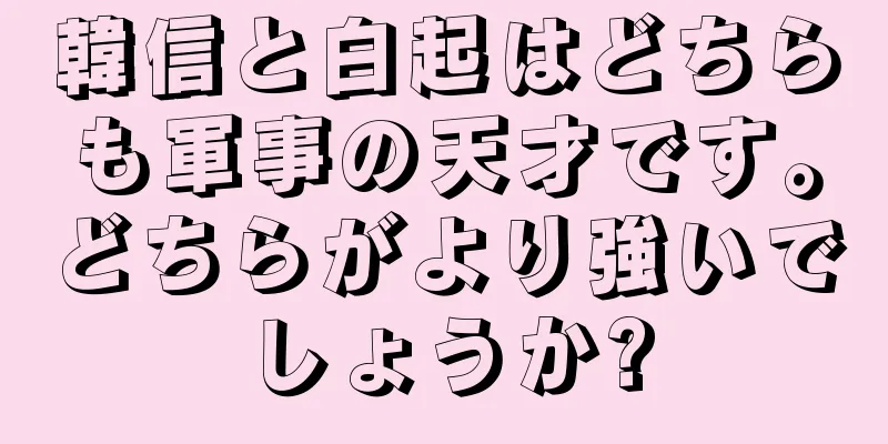 韓信と白起はどちらも軍事の天才です。どちらがより強いでしょうか?