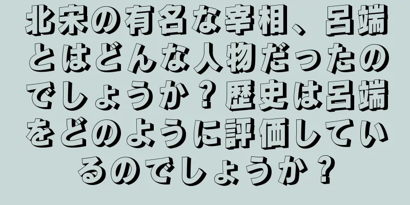 北宋の有名な宰相、呂端とはどんな人物だったのでしょうか？歴史は呂端をどのように評価しているのでしょうか？