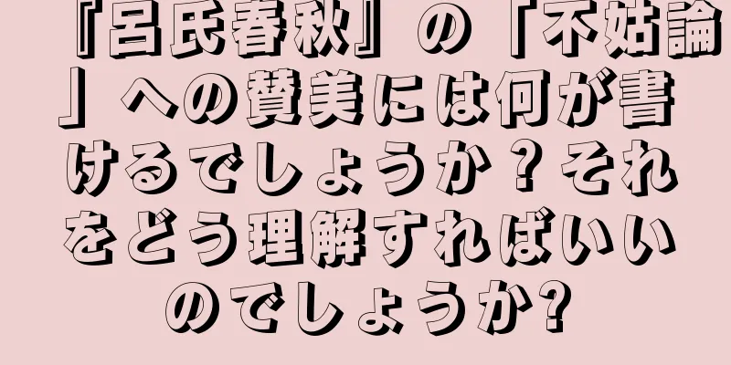 『呂氏春秋』の「不姑論」への賛美には何が書けるでしょうか？それをどう理解すればいいのでしょうか?