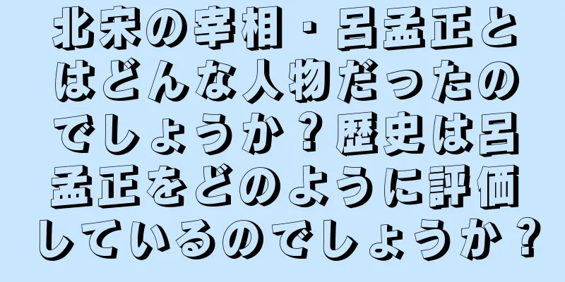 北宋の宰相・呂孟正とはどんな人物だったのでしょうか？歴史は呂孟正をどのように評価しているのでしょうか？