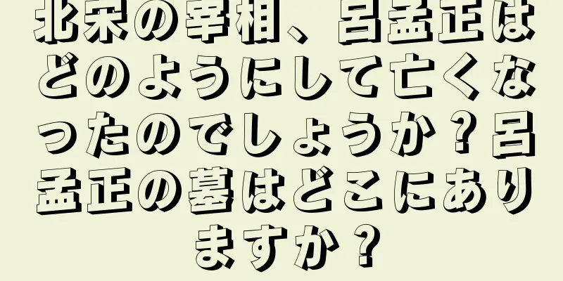 北宋の宰相、呂孟正はどのようにして亡くなったのでしょうか？呂孟正の墓はどこにありますか？