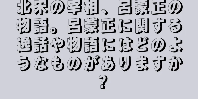 北宋の宰相、呂蒙正の物語。呂蒙正に関する逸話や物語にはどのようなものがありますか？