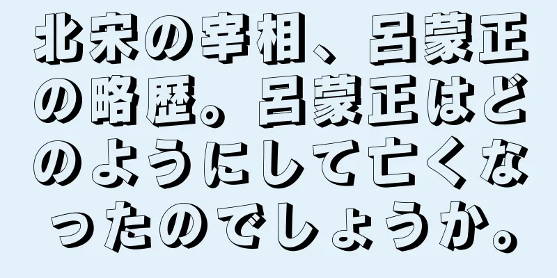 北宋の宰相、呂蒙正の略歴。呂蒙正はどのようにして亡くなったのでしょうか。