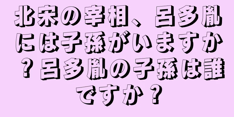 北宋の宰相、呂多胤には子孫がいますか？呂多胤の子孫は誰ですか？