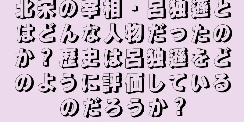 北宋の宰相・呂独遜とはどんな人物だったのか？歴史は呂独遜をどのように評価しているのだろうか？
