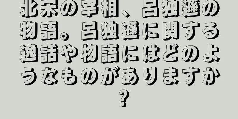 北宋の宰相、呂独遜の物語。呂独遜に関する逸話や物語にはどのようなものがありますか？