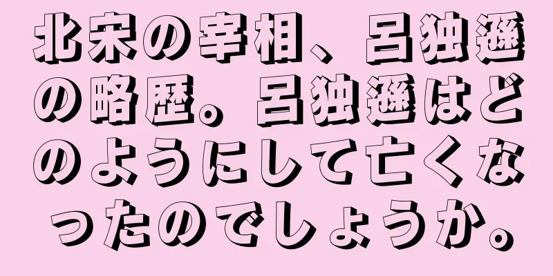 北宋の宰相、呂独遜の略歴。呂独遜はどのようにして亡くなったのでしょうか。