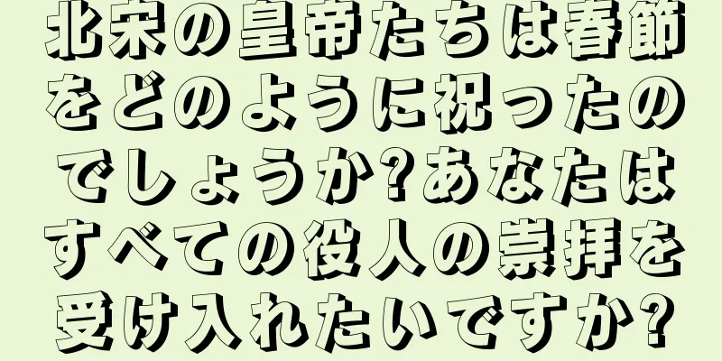 北宋の皇帝たちは春節をどのように祝ったのでしょうか?あなたはすべての役人の崇拝を受け入れたいですか?