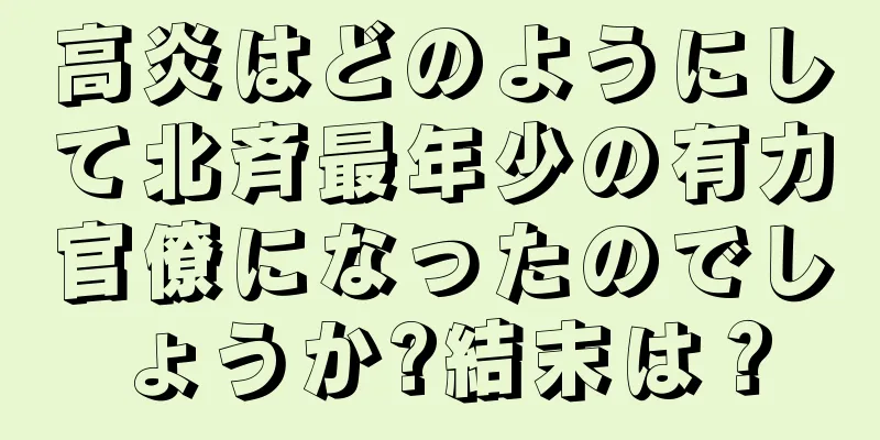 高炎はどのようにして北斉最年少の有力官僚になったのでしょうか?結末は？