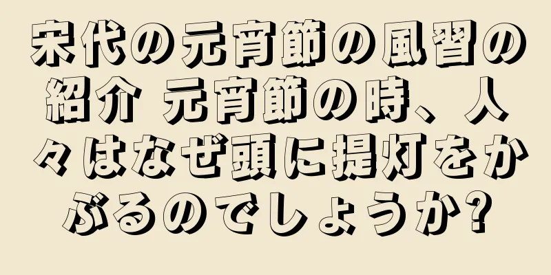宋代の元宵節の風習の紹介 元宵節の時、人々はなぜ頭に提灯をかぶるのでしょうか?