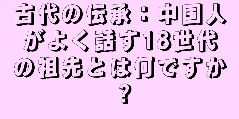 古代の伝承：中国人がよく話す18世代の祖先とは何ですか？