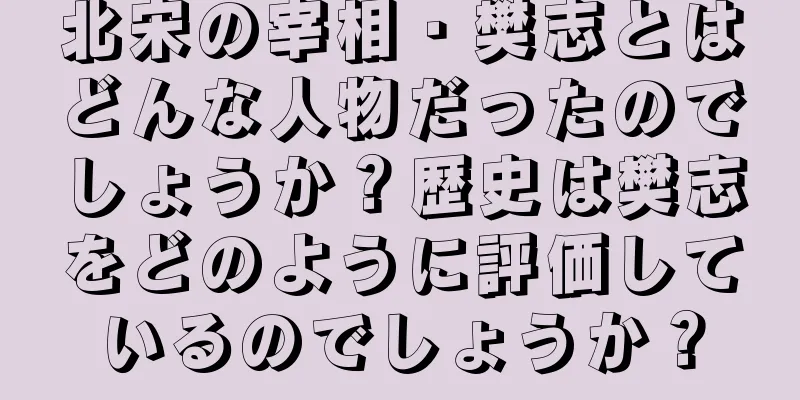 北宋の宰相・樊志とはどんな人物だったのでしょうか？歴史は樊志をどのように評価しているのでしょうか？